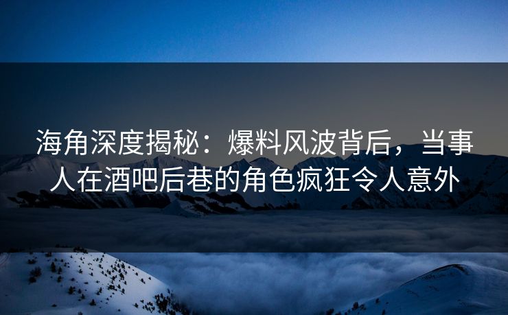 海角深度揭秘：爆料风波背后，当事人在酒吧后巷的角色疯狂令人意外