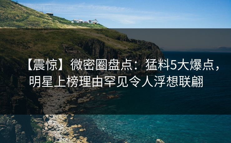 【震惊】微密圈盘点：猛料5大爆点，明星上榜理由罕见令人浮想联翩