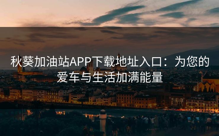 秋葵加油站APP下载地址入口：为您的爱车与生活加满能量