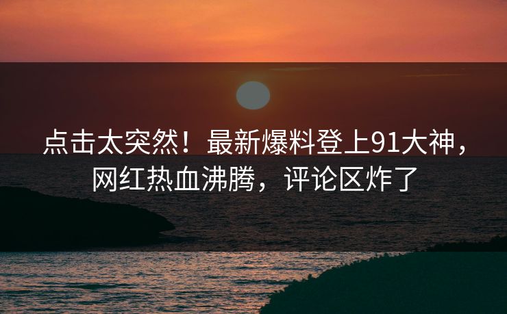 点击太突然！最新爆料登上91大神，网红热血沸腾，评论区炸了