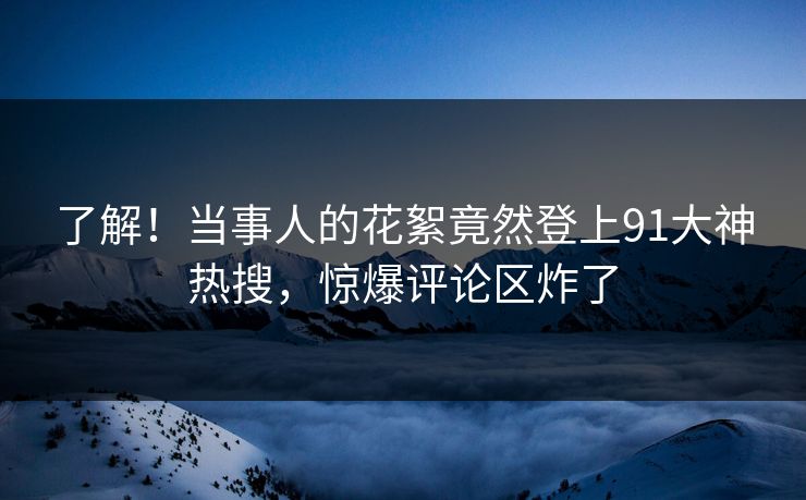 了解！当事人的花絮竟然登上91大神热搜，惊爆评论区炸了