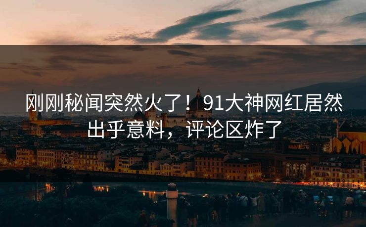 刚刚秘闻突然火了！91大神网红居然出乎意料，评论区炸了