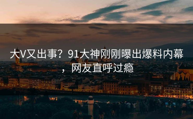 大V又出事？91大神刚刚曝出爆料内幕，网友直呼过瘾