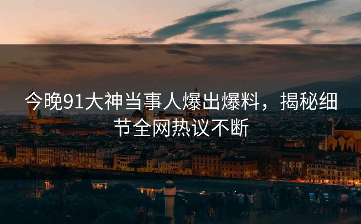 今晚91大神当事人爆出爆料，揭秘细节全网热议不断