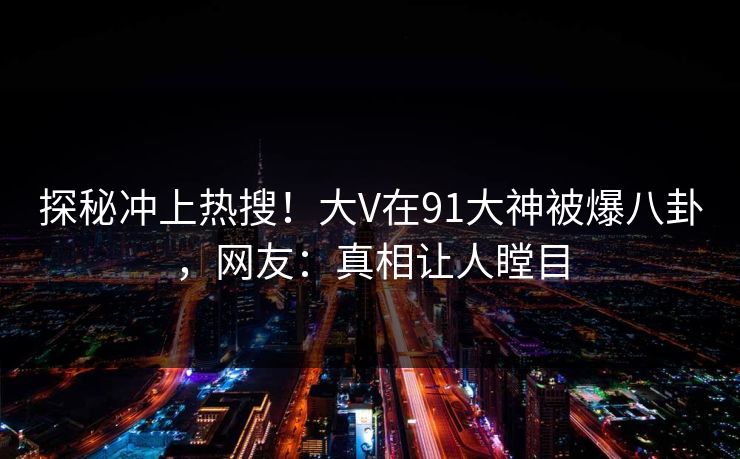 探秘冲上热搜！大V在91大神被爆八卦，网友：真相让人瞠目