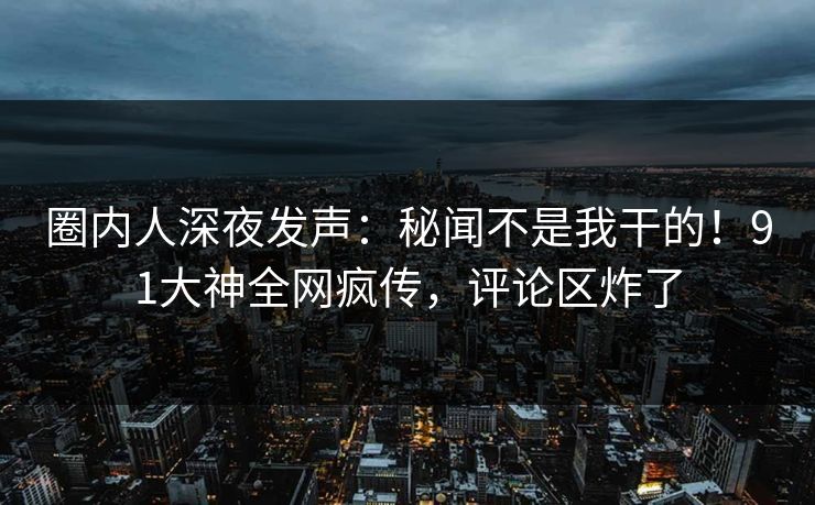 圈内人深夜发声：秘闻不是我干的！91大神全网疯传，评论区炸了