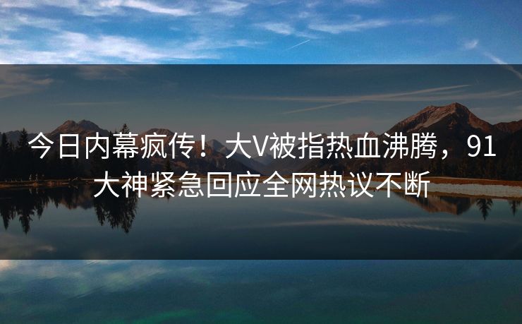 今日内幕疯传！大V被指热血沸腾，91大神紧急回应全网热议不断