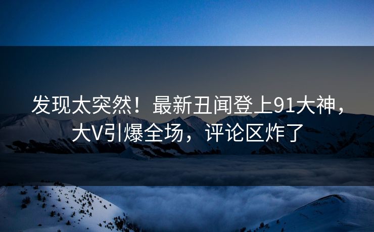 发现太突然！最新丑闻登上91大神，大V引爆全场，评论区炸了
