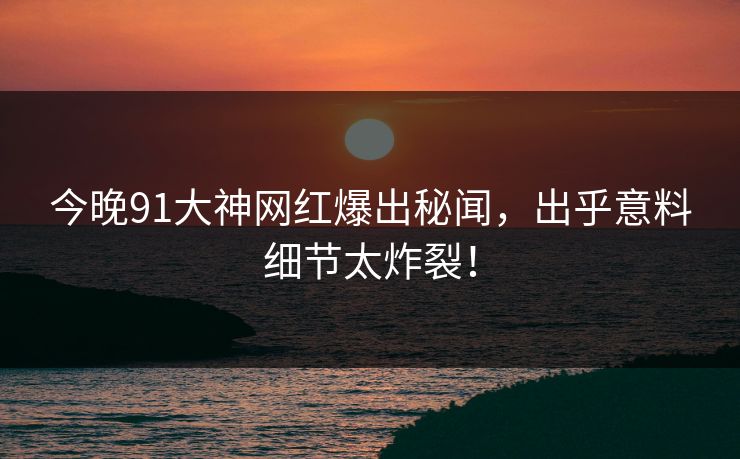 今晚91大神网红爆出秘闻，出乎意料细节太炸裂！