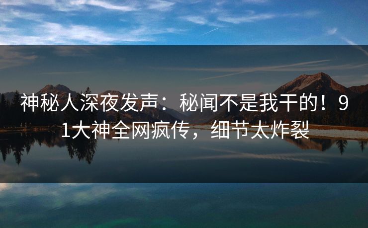 神秘人深夜发声：秘闻不是我干的！91大神全网疯传，细节太炸裂