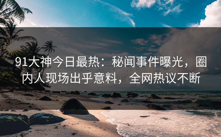 91大神今日最热：秘闻事件曝光，圈内人现场出乎意料，全网热议不断