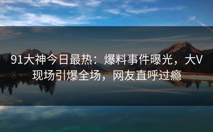 91大神今日最热：爆料事件曝光，大V现场引爆全场，网友直呼过瘾