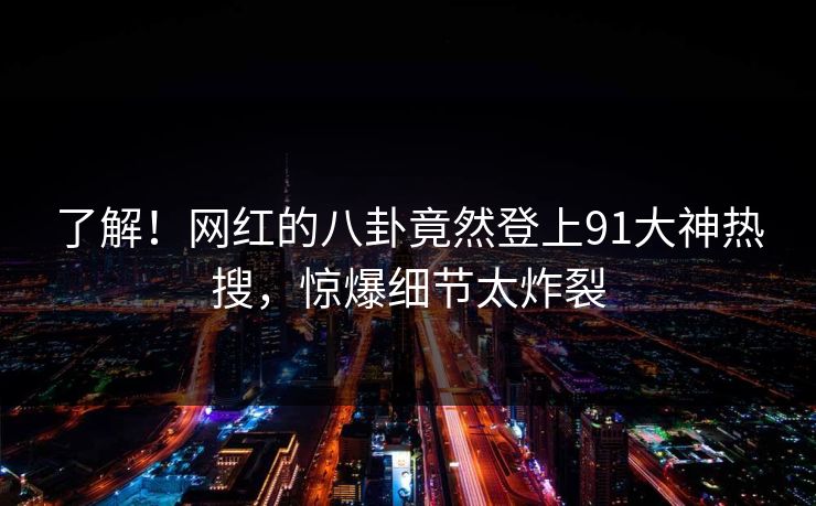 了解！网红的八卦竟然登上91大神热搜，惊爆细节太炸裂