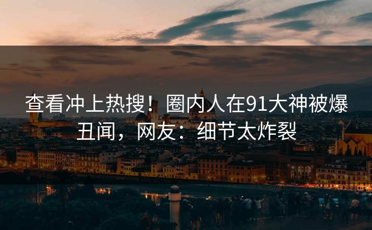 查看冲上热搜！圈内人在91大神被爆丑闻，网友：细节太炸裂
