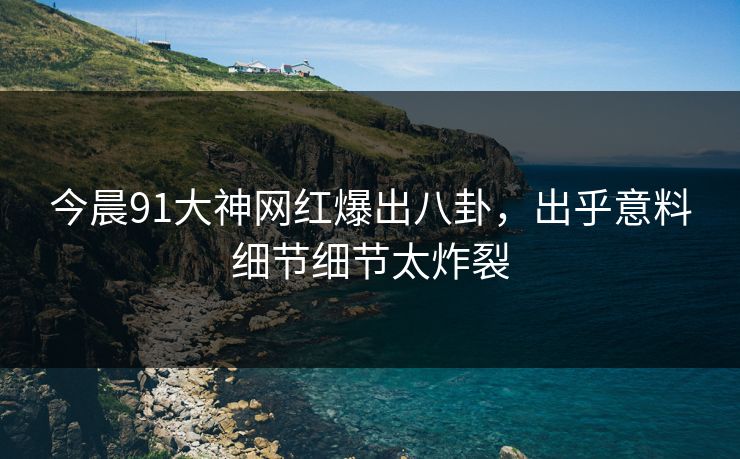 今晨91大神网红爆出八卦，出乎意料细节细节太炸裂