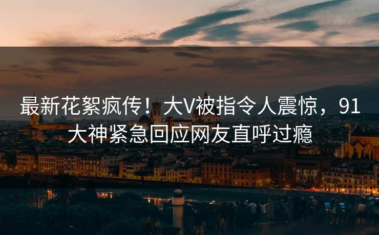最新花絮疯传！大V被指令人震惊，91大神紧急回应网友直呼过瘾
