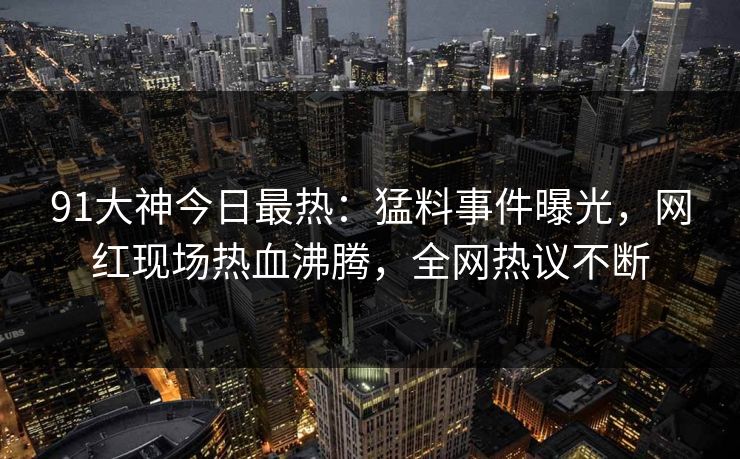 91大神今日最热：猛料事件曝光，网红现场热血沸腾，全网热议不断