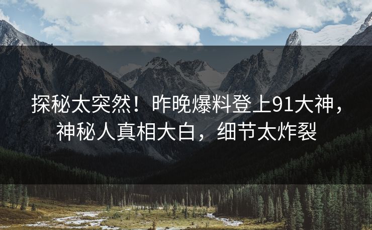 探秘太突然！昨晚爆料登上91大神，神秘人真相大白，细节太炸裂