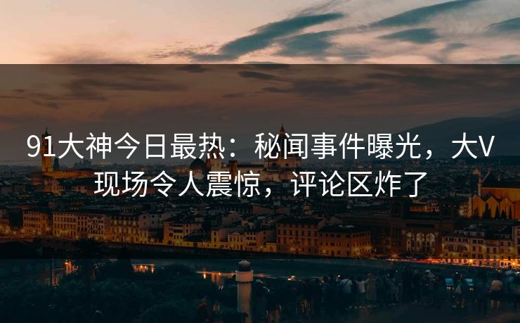 91大神今日最热：秘闻事件曝光，大V现场令人震惊，评论区炸了