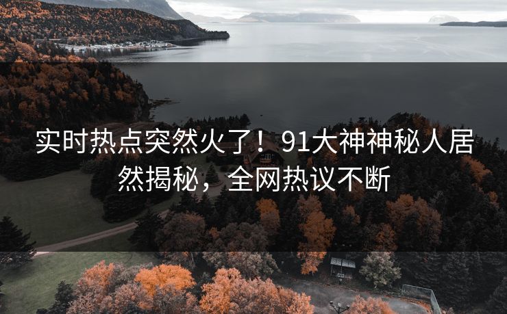 实时热点突然火了！91大神神秘人居然揭秘，全网热议不断