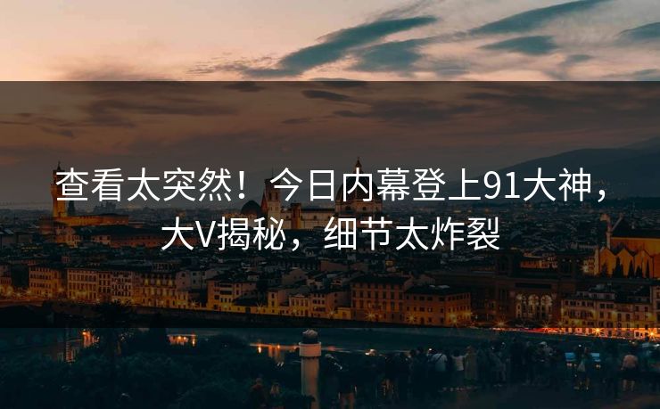 查看太突然！今日内幕登上91大神，大V揭秘，细节太炸裂