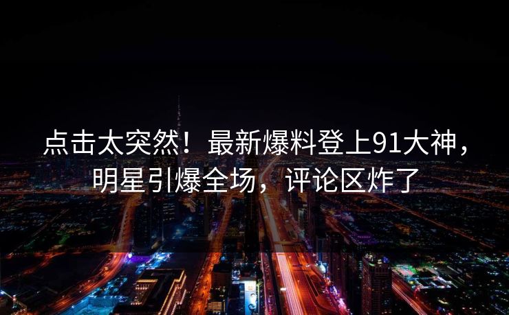 点击太突然！最新爆料登上91大神，明星引爆全场，评论区炸了
