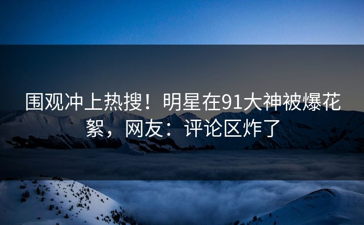 围观冲上热搜！明星在91大神被爆花絮，网友：评论区炸了