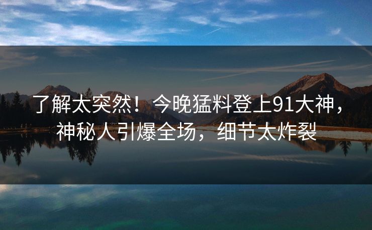 了解太突然！今晚猛料登上91大神，神秘人引爆全场，细节太炸裂