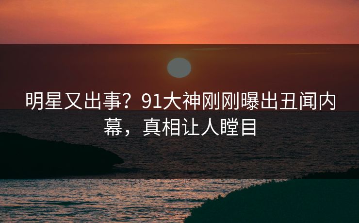 明星又出事？91大神刚刚曝出丑闻内幕，真相让人瞠目