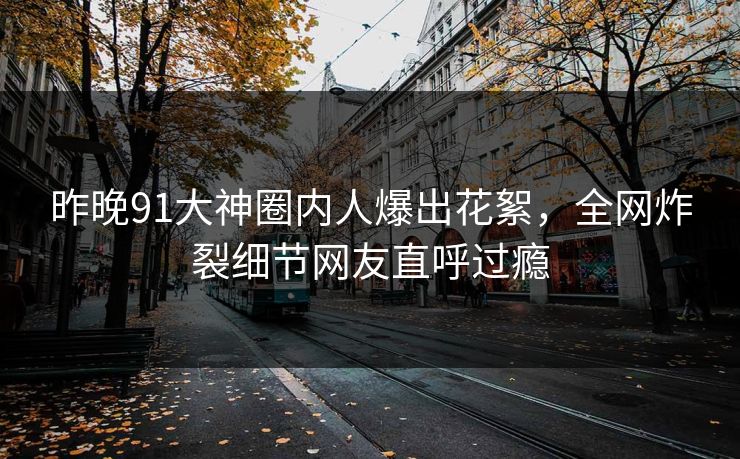 昨晚91大神圈内人爆出花絮，全网炸裂细节网友直呼过瘾