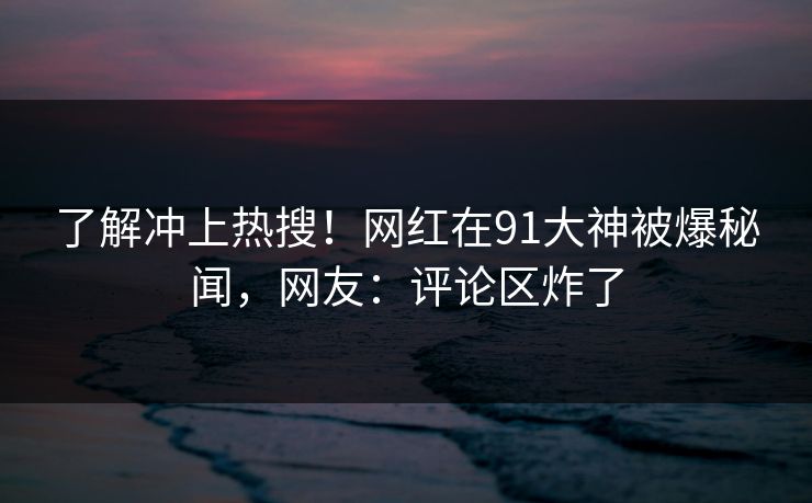 了解冲上热搜！网红在91大神被爆秘闻，网友：评论区炸了