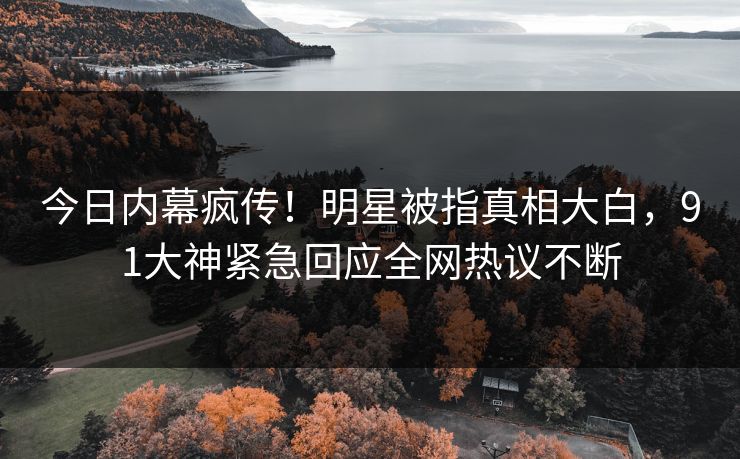 今日内幕疯传！明星被指真相大白，91大神紧急回应全网热议不断