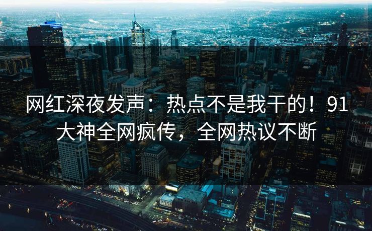 网红深夜发声：热点不是我干的！91大神全网疯传，全网热议不断