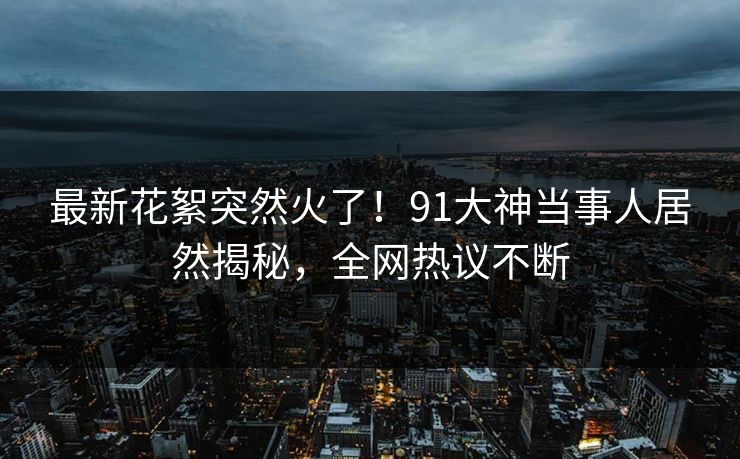最新花絮突然火了！91大神当事人居然揭秘，全网热议不断