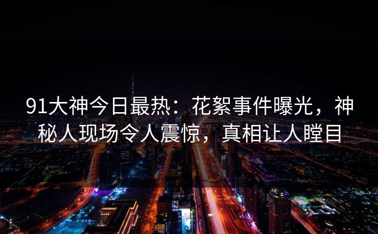 91大神今日最热：花絮事件曝光，神秘人现场令人震惊，真相让人瞠目