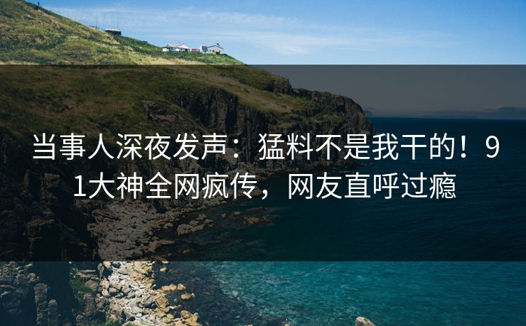 当事人深夜发声：猛料不是我干的！91大神全网疯传，网友直呼过瘾