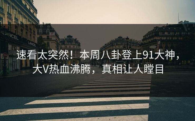 速看太突然！本周八卦登上91大神，大V热血沸腾，真相让人瞠目