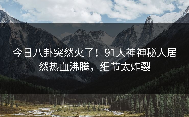 今日八卦突然火了！91大神神秘人居然热血沸腾，细节太炸裂