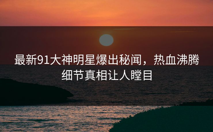 最新91大神明星爆出秘闻，热血沸腾细节真相让人瞠目