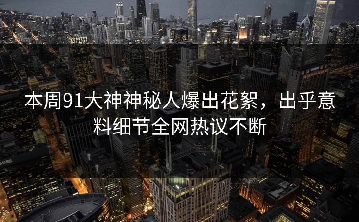 本周91大神神秘人爆出花絮，出乎意料细节全网热议不断