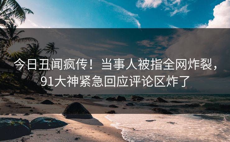 今日丑闻疯传！当事人被指全网炸裂，91大神紧急回应评论区炸了