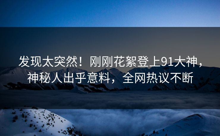 发现太突然！刚刚花絮登上91大神，神秘人出乎意料，全网热议不断