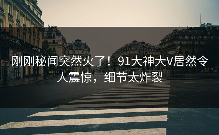 刚刚秘闻突然火了！91大神大V居然令人震惊，细节太炸裂