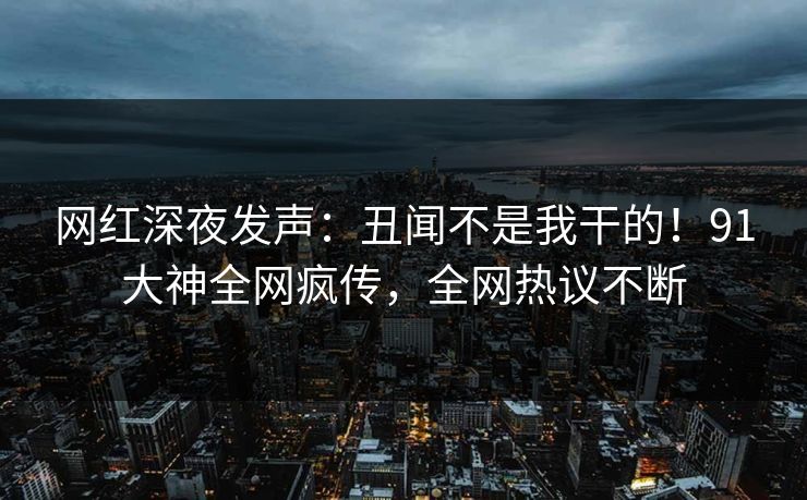 网红深夜发声：丑闻不是我干的！91大神全网疯传，全网热议不断