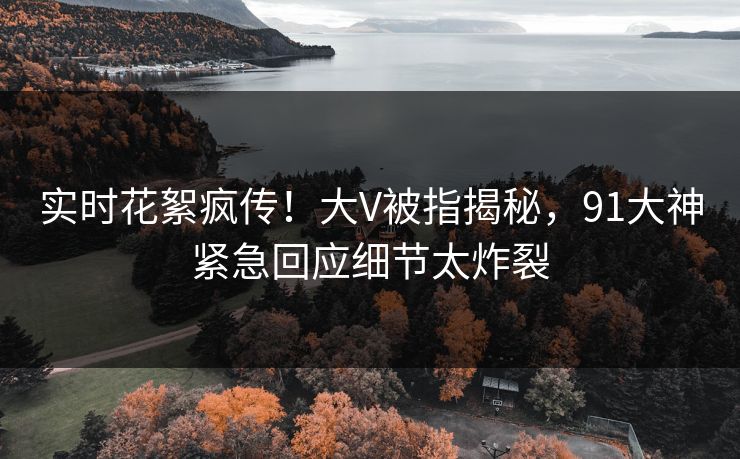 实时花絮疯传！大V被指揭秘，91大神紧急回应细节太炸裂
