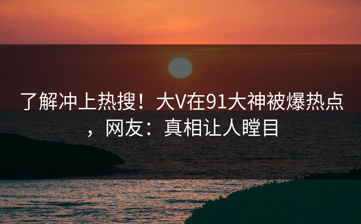 了解冲上热搜！大V在91大神被爆热点，网友：真相让人瞠目