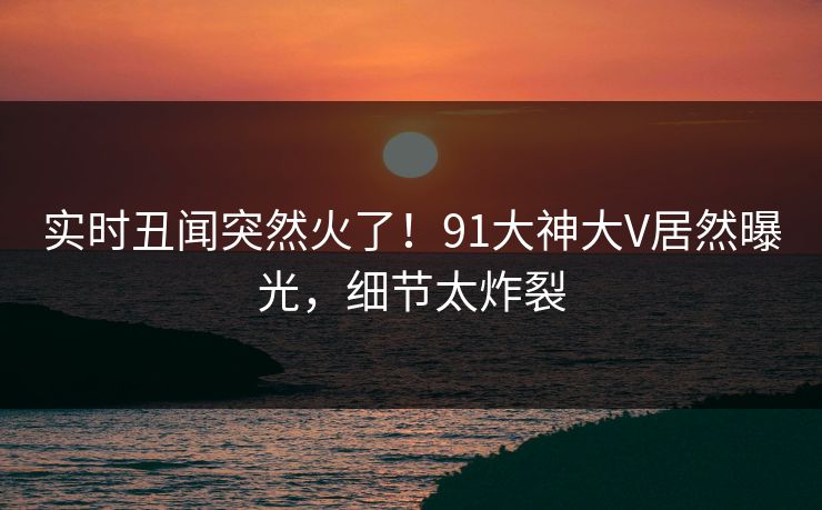 实时丑闻突然火了!91大神大V居然曝光,细节太炸裂