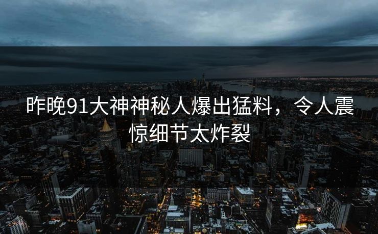 昨晚91大神神秘人爆出猛料,令人震惊细节太炸裂