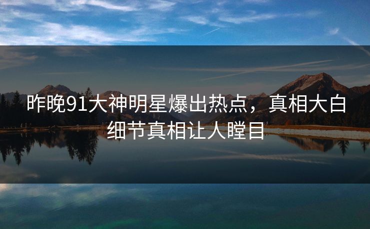 昨晚91大神明星爆出热点,真相大白细节真相让人瞠目