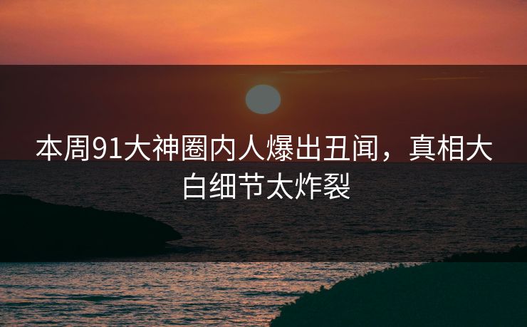 本周91大神圈内人爆出丑闻,真相大白细节太炸裂